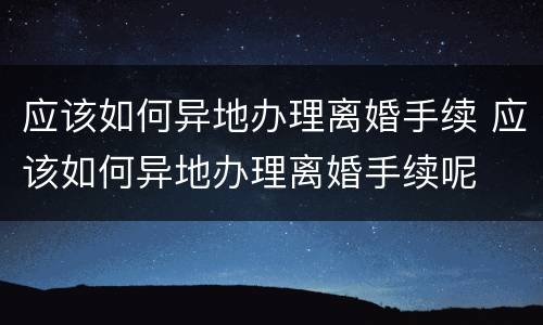 应该如何异地办理离婚手续 应该如何异地办理离婚手续呢