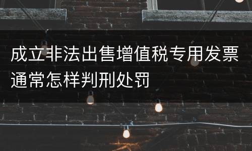 成立非法出售增值税专用发票通常怎样判刑处罚