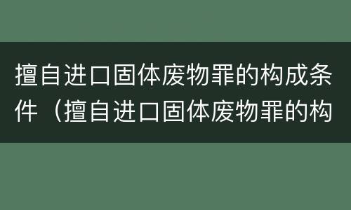 擅自进口固体废物罪的构成条件（擅自进口固体废物罪的构成条件有哪些）
