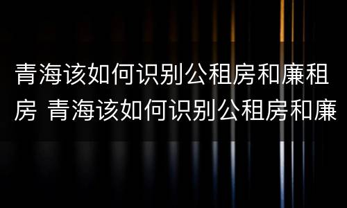 青海该如何识别公租房和廉租房 青海该如何识别公租房和廉租房的区别