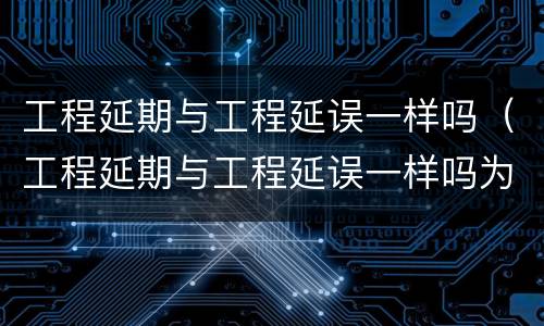 工程延期与工程延误一样吗（工程延期与工程延误一样吗为什么）