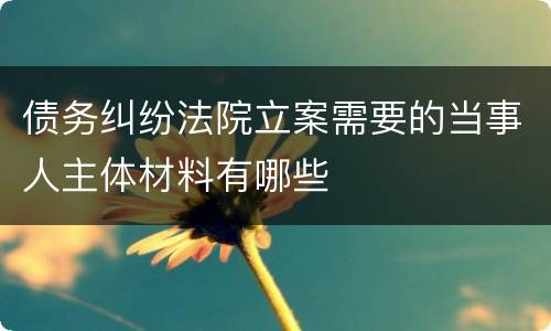 债务纠纷法院立案需要的当事人主体材料有哪些