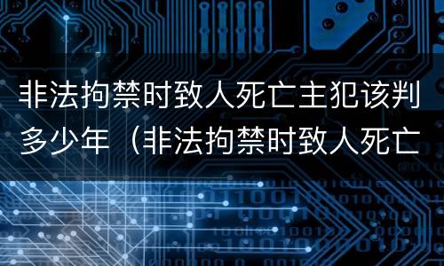 非法拘禁时致人死亡主犯该判多少年（非法拘禁时致人死亡主犯该判多少年呢）
