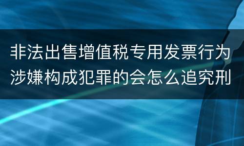 非法出售增值税专用发票行为涉嫌构成犯罪的会怎么追究刑事责任