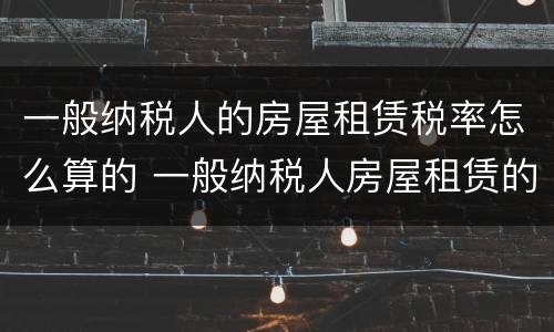 一般纳税人的房屋租赁税率怎么算的 一般纳税人房屋租赁的税率是多少