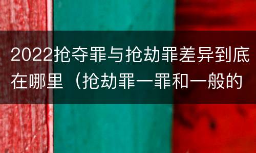 2022抢夺罪与抢劫罪差异到底在哪里（抢劫罪一罪和一般的抢劫罪）