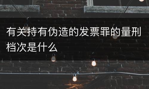 有关持有伪造的发票罪的量刑档次是什么