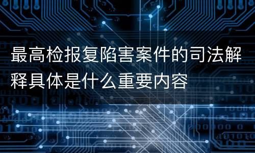 最高检报复陷害案件的司法解释具体是什么重要内容
