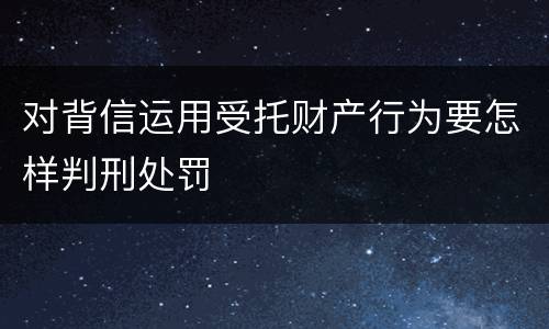 对背信运用受托财产行为要怎样判刑处罚
