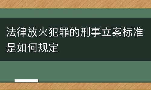法律放火犯罪的刑事立案标准是如何规定