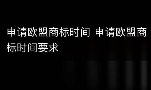 申请欧盟商标时间 申请欧盟商标时间要求