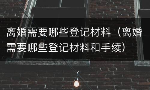 离婚需要哪些登记材料（离婚需要哪些登记材料和手续）
