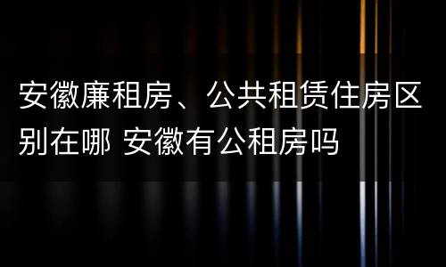 安徽廉租房、公共租赁住房区别在哪 安徽有公租房吗