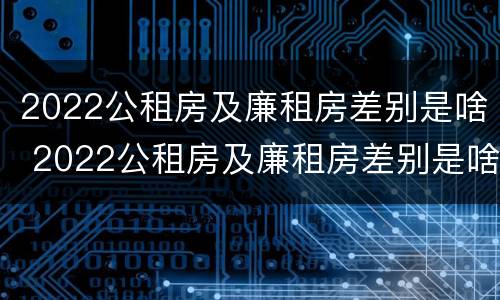 2022公租房及廉租房差别是啥 2022公租房及廉租房差别是啥呢