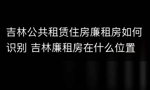 吉林公共租赁住房廉租房如何识别 吉林廉租房在什么位置