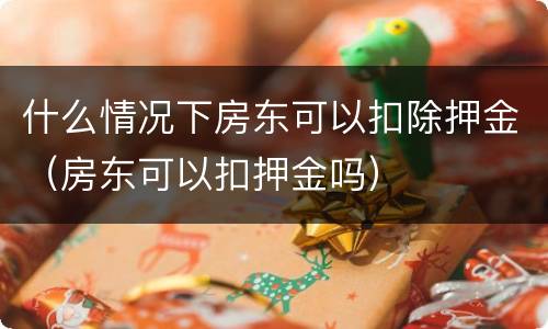 什么情况下房东可以扣除押金（房东可以扣押金吗）