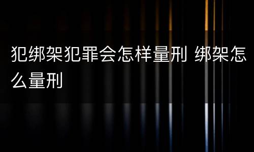 犯绑架犯罪会怎样量刑 绑架怎么量刑