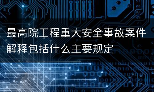 最高院工程重大安全事故案件解释包括什么主要规定