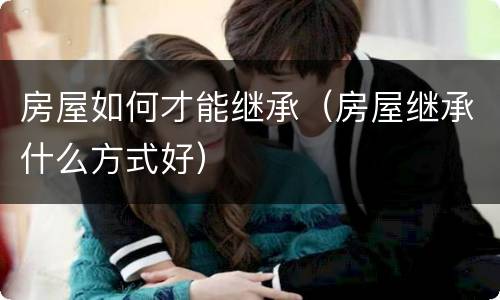 房屋如何才能继承（房屋继承什么方式好）