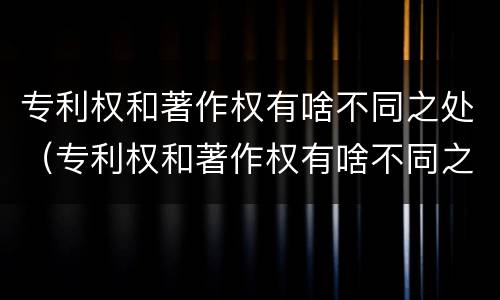 专利权和著作权有啥不同之处（专利权和著作权有啥不同之处吗）