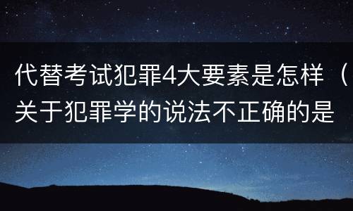 代替考试犯罪4大要素是怎样（关于犯罪学的说法不正确的是）