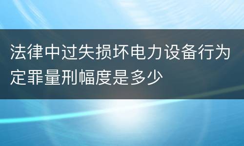 法律中过失损坏电力设备行为定罪量刑幅度是多少