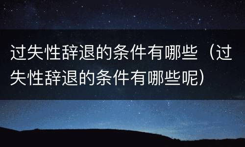 过失性辞退的条件有哪些（过失性辞退的条件有哪些呢）