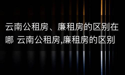 云南公租房、廉租房的区别在哪 云南公租房,廉租房的区别在哪里