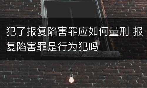 犯了报复陷害罪应如何量刑 报复陷害罪是行为犯吗