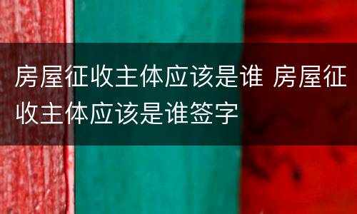 房屋征收主体应该是谁 房屋征收主体应该是谁签字