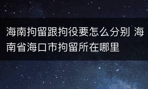 海南拘留跟拘役要怎么分别 海南省海口市拘留所在哪里