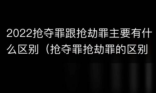 2022抢夺罪跟抢劫罪主要有什么区别（抢夺罪抢劫罪的区别）