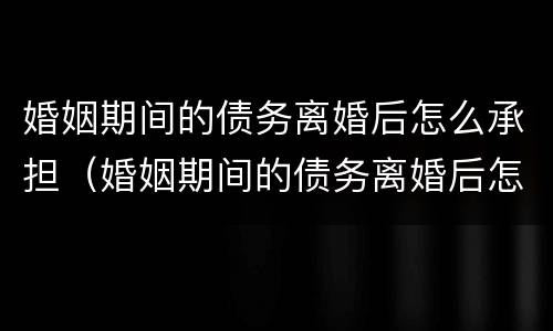 婚姻期间的债务离婚后怎么承担（婚姻期间的债务离婚后怎么承担责任）