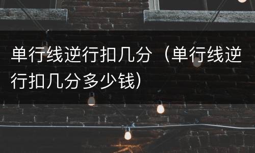 单行线逆行扣几分（单行线逆行扣几分多少钱）