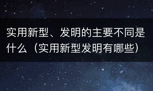 实用新型、发明的主要不同是什么（实用新型发明有哪些）