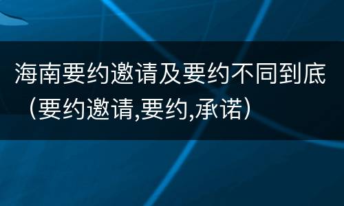海南要约邀请及要约不同到底（要约邀请,要约,承诺）