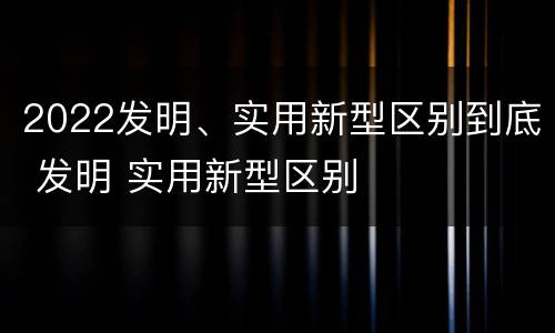 2022发明、实用新型区别到底 发明 实用新型区别