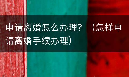 申请离婚怎么办理？（怎样申请离婚手续办理）