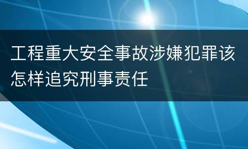 工程重大安全事故涉嫌犯罪该怎样追究刑事责任