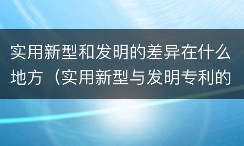 实用新型和发明的差异在什么地方（实用新型与发明专利的区别有哪些）