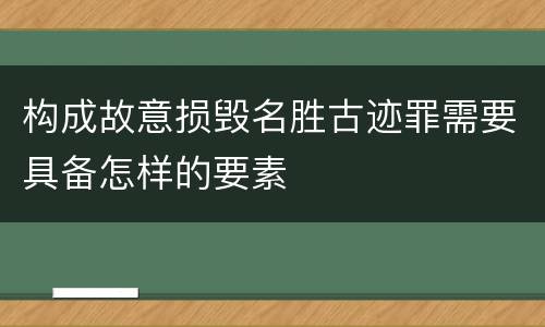 构成故意损毁名胜古迹罪需要具备怎样的要素