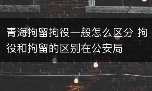 青海拘留拘役一般怎么区分 拘役和拘留的区别在公安局
