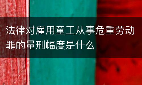 法律对雇用童工从事危重劳动罪的量刑幅度是什么