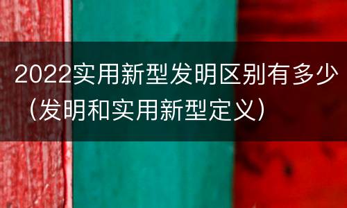 2022实用新型发明区别有多少（发明和实用新型定义）