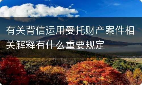 有关背信运用受托财产案件相关解释有什么重要规定