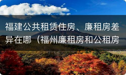 福建公共租赁住房、廉租房差异在哪（福州廉租房和公租房的区别）