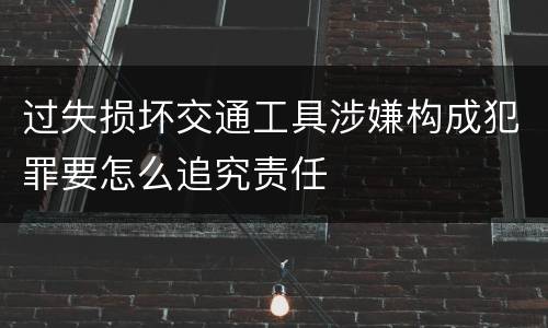 过失损坏交通工具涉嫌构成犯罪要怎么追究责任