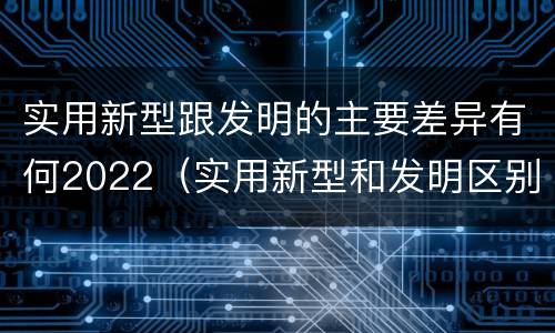 实用新型跟发明的主要差异有何2022（实用新型和发明区别）