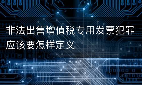 非法出售增值税专用发票犯罪应该要怎样定义