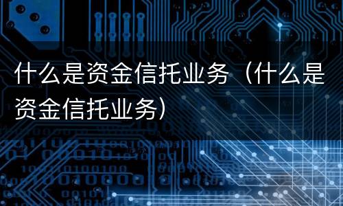 什么是资金信托业务（什么是资金信托业务）